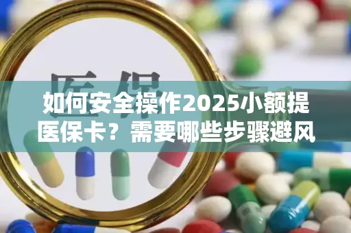 如何安全操作2025小额提医保卡？需要哪些步骤避风险？